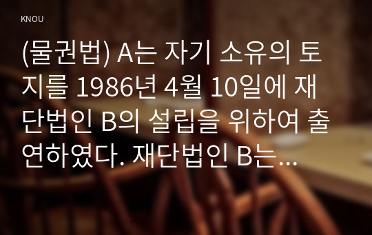 (물권법) A는 자기 소유의 토지를 1986년 4월 10일에 재단법인 B의 설립을 위하여 출연하였다. 재단법인 B는 1990년 5월 9일에