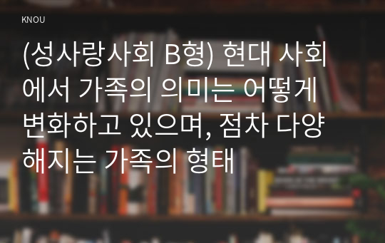 (성사랑사회 B형) 현대 사회에서 가족의 의미는 어떻게 변화하고 있으며, 점차 다양해지는 가족의 형태