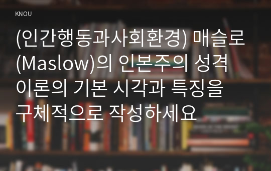 (인간행동과사회환경) 매슬로(Maslow)의 인본주의 성격이론의 기본 시각과 특징을 구체적으로 작성하세요