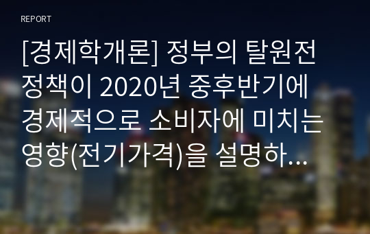 [경제학개론] 정부의 탈원전정책이 2020년 중후반기에 경제적으로 소비자에 미치는 영향(전기가격)을 설명하시오. 가정1. 전기수요와 공급은 모두 가격비탄력적임 2. 수요곡선과 공급곡선은 곡선이 아니고 직선임