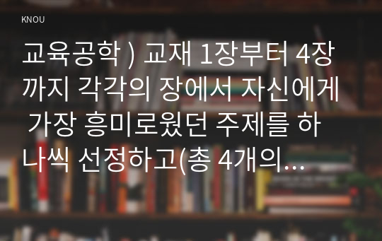 교육공학 ) 교재 1장부터 4장까지 각각의 장에서 자신에게 가장 흥미로웠던 주제를 하나씩 선정하고(총 4개의 주제), 각각의 주제에 관한 핵심내용을 요약 정리하시오. 그리고 각각의 내용을 이후에 자신이 어떤 상황에서 어떻게 적용할 수 있을 것인지를 제안하시오.