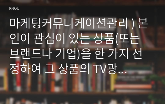 마케팅커뮤니케이션관리 ) 본인이 관심이 있는 상품(또는 브랜드나 기업)을 한 가지 선정하여 그 상품의 TV광고(또는 유튜브 광고)를 제작한다고 가정하고, 광고에 사용할 광고 크리에이티브 소구 유형 2가지를 택하고, 그에 각각 기초하여 광고 카피를 2가지 서로 다른 종류로