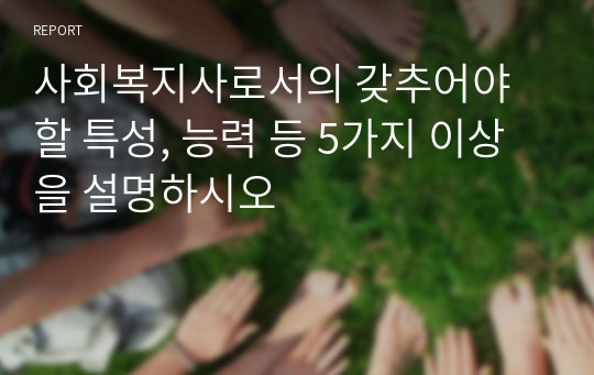 사회복지사로서의 갖추어야 할 특성, 능력 등 5가지 이상을 설명하시오