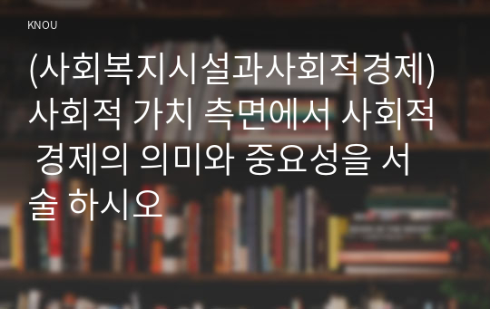 (사회복지시설과사회적경제) 사회적 가치 측면에서 사회적 경제의 의미와 중요성을 서술 하시오