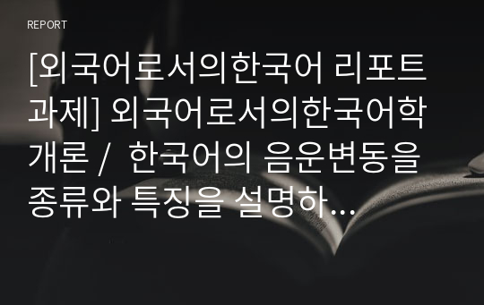 [외국어로서의한국어 리포트 과제] 외국어로서의한국어학개론 /  한국어의 음운변동을 종류와 특징을 설명하고 이 중 하나를 선택하여 학습자들에게 어떻게 교수할 것인지 방안을 서술하시오.