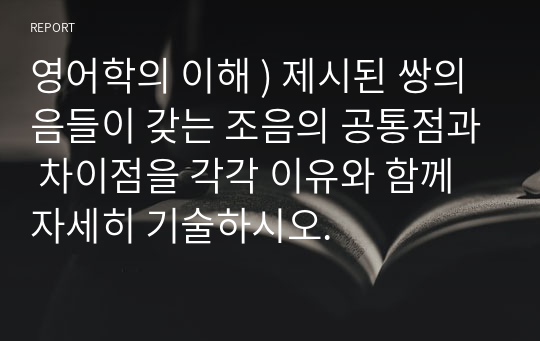 영어학의 이해 ) 제시된 쌍의 음들이 갖는 조음의 공통점과 차이점을 각각 이유와 함께 자세히 기술하시오.