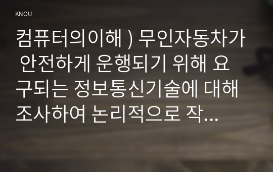 컴퓨터의이해 ) 무인자동차가 안전하게 운행되기 위해 요구되는 정보통신기술에 대해 조사하여 논리적으로 작성하시오