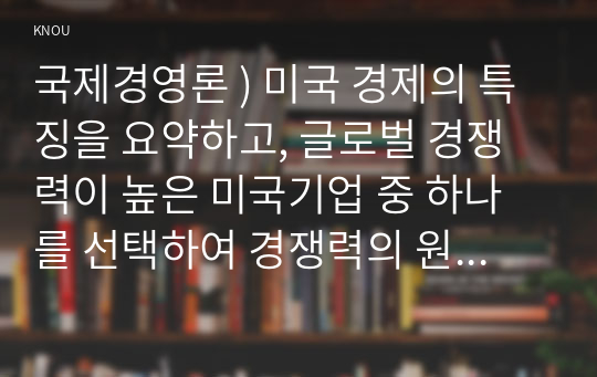 국제경영론 ) 미국 경제의 특징을 요약하고, 글로벌 경쟁력이 높은 미국기업 중 하나를 선택하여 경쟁력의 원천이 무엇인지 분석하시오.