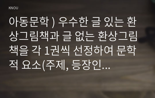 아동문학 ) 우수한 글 있는 환상그림책과 글 없는 환상그림책을 각 1권씩 선정하여 문학적 요소(주제, 등장인물, 배경, 플롯)에 근거하여 분석하시오.