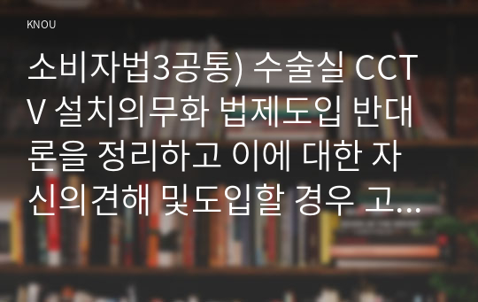 소비자법3공통) 수술실 CCTV 설치의무화 법제도입 반대론을 정리하고 이에 대한 자신의견해 및도입할 경우 고려해야 할 법적사항설명하고 논하시오0k