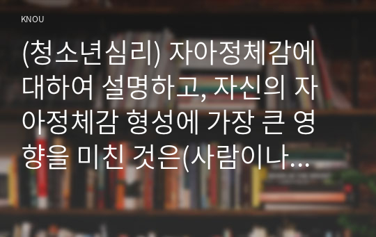 (청소년심리) 자아정체감에 대하여 설명하고, 자신의 자아정체감 형성에 가장 큰 영향을 미친 것은(사람이나 사건 등) 무엇인지