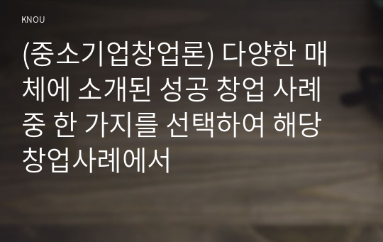 (중소기업창업론) 다양한 매체에 소개된 성공 창업 사례 중 한 가지를 선택하여 해당 창업사례에서