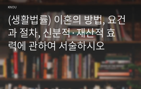 (생활법률) 이혼의 방법, 요건과 절차, 신분적·재산적 효력에 관하여 서술하시오