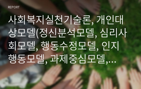 사회복지실천기술론, 개인대상모델(정신분석모델, 심리사회모델, 행동수정모델, 인지행동모델, 과제중심모델, 해결중심모델, 위기개입모델) 중에서 하나를 선택하여 기본개념, 실천목표와 과정 개입기법에 대하여 기술하고 구체적인 사례를 들어 실천모델을 적용해 보시오.