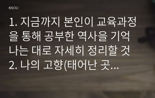 1. 지금까지 본인이 교육과정을 통해 공부한 역사을 기억나는 대로 자세히 정리할 것 2. 나의 고향(태어난 곳 또는 집안의 세거지)에 대해 상세히 소개할 것 3. 내가 찾았던 역사현장, 또는 유적 가운데 가장 기억에 남는 곳을 정리할 것 4.역사 속의 자신의 삶을 다음 세대의 사람들에게 전달한다면 담고 싶은 내용은?