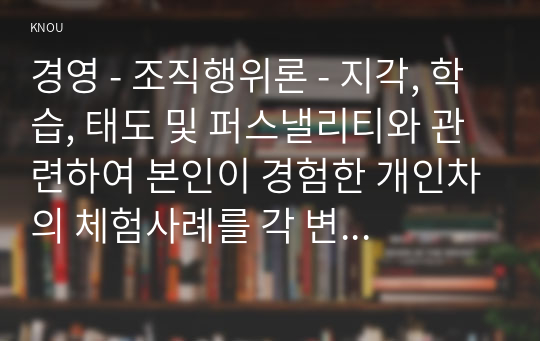 경영 - 조직행위론 - 지각, 학습, 태도 및 퍼스낼리티와 관련하여 본인이 경험한 개인차의 체험사례를 각 변수별로 하나씩 들어보시오.