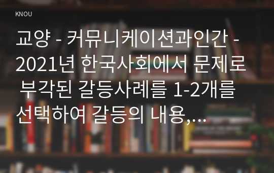 교양 - 커뮤니케이션과인간 - 2021년 한국사회에서 문제로 부각된 갈등사례를 1-2개를 선택하여 갈등의 내용, 배경, 문제점을 기술한 후 커뮤니케이션 관점에서 이 갈등을 완화할 수 있는 방안을 제시