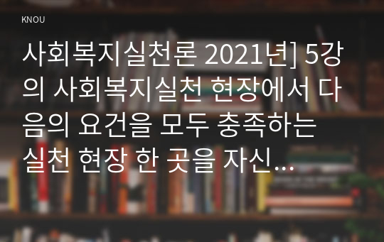 사회복지실천론 2021년] 5강의 사회복지실천 현장에서 다음의 요건을 모두 충족하는 실천 현장 한 곳을 자신의 소속 지역대학이 위치한 시도 내에서 찾아, 그 실천 현장에 대한 인터넷 홈페이지, SNS, 블로그, 관련 기사 등을 검색하여 방문 보고서를 작성하시오