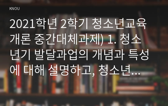 2021학년 2학기 청소년교육개론 중간대체과제) 1. 청소년기 발달과업의 개념과 특성에 대해 설명하고, 청소년기 발달과업과 청소년교육의 관련성에 대해 설명하시오(15점)