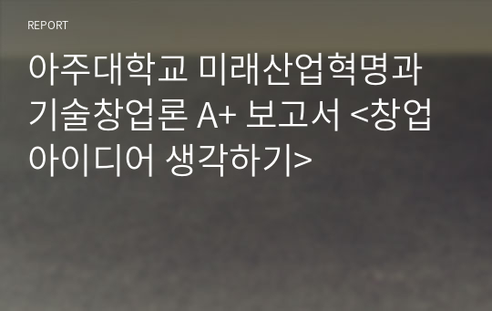 아주대학교 미래산업혁명과 기술창업론 A+ 보고서 &lt;창업아이디어 생각하기&gt;