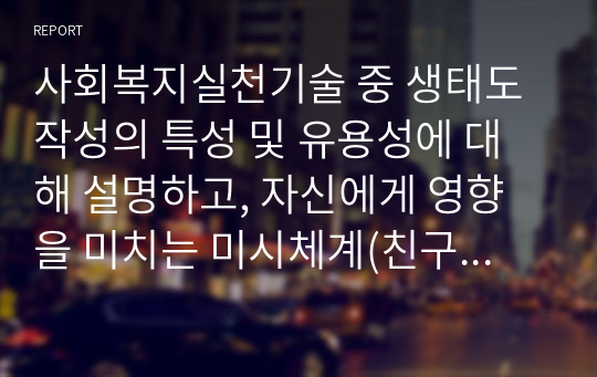 사회복지실천기술 중 생태도 작성의 특성 및 유용성에 대해 설명하고, 자신에게 영향을 미치는 미시체계(친구, 가족, 이웃), 중간체계, 거시체계는 어떤것들이 있는지 그리고 어떤영향을 주고받는지 기술하시오