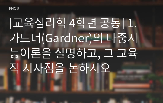 [교육심리학 4학년 공통] 1. 가드너(Gardner)의 다중지능이론을 설명하고, 그 교육적 시사점을 논하시오