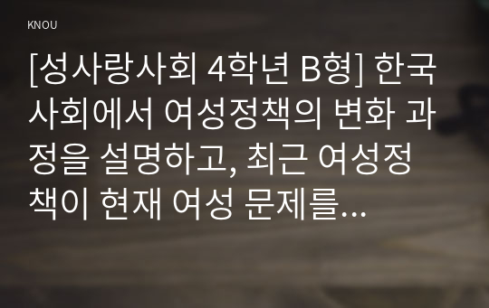 [성사랑사회 4학년 B형] 한국사회에서 여성정책의 변화 과정을 설명하고, 최근 여성정책이 현재 여성 문제를 해결하는데 효과적인지 평가하시오. 그리고 앞으로 한국 여성정책이 나아갈 방향에 대한 자신의 생각을 서술하시오