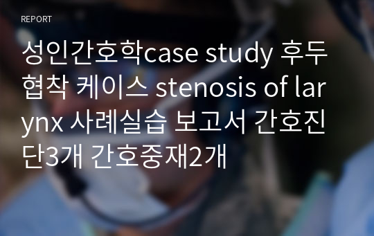 성인간호학case study 후두협착 케이스 stenosis of larynx 사례실습 보고서 간호진단3개 간호중재2개