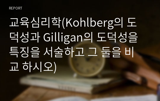 교육심리학(Kohlberg의 도덕성과 Gilligan의 도덕성을 특징을 서술하고 그 둘을 비교 하시오)