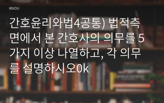 간호윤리와법4공통) 법적측면에서 본 간호사의 의무를 5가지 이상 나열하고, 각 의무를 설명하시오0k