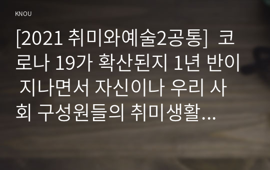 [2021 취미와예술2공통]  코로나 19가 확산된지 1년 반이 지나면서 자신이나 우리 사회 구성원들의 취미생활이 어떻게 변화하고 있는지 분석해 보고, 앞으로 코로나 19가 빨리 종식되지 않을 경우 어떤 변화가 추가로 이루어질지 전망해 보시오.