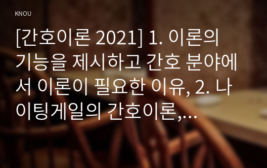 [간호이론 2021] 1. 이론의 기능을 제시하고 간호 분야에서 이론이 필요한 이유, 2. 나이팅게일의 간호이론, 만성질환자 1인을 선정하고 대면 혹은 비대면 면담을 통해 인구사회학적 특성, 생활 습관, 건강 문제 사례 조사. 대상자에게 나이팅게일이 제시한 주요 개념을 적용 사정하고 간호계획. 대상자 간호 관련 이론적용에 따른 본인의 견해와 결론을 제시