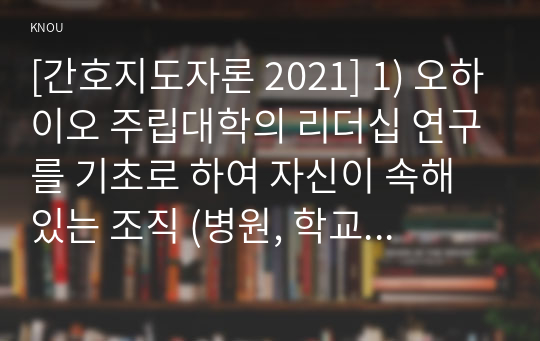 [간호지도자론 2021] 1) 오하이오 주립대학의 리더십 연구를 기초로 하여 자신이 속해 있는 조직 (병원, 학교, 사업장, 가족)의 지도자 유형 (리더십 스타일)을 사정 2) 피들러의 상황모형에 근거하여 자신이 속해있는 조직 (또는 집단)의 지도자가 처해있는 상황 호의성을 진단한 후,  (1) 에서 사정한 지도자의 지도 스타일과 상황의 적합관계를 설명