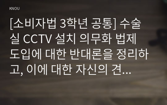 [소비자법 3학년 공통] 수술실 CCTV 설치 의무화 법제 도입에 대한 반대론을 정리하고, 이에 대한 자신의 견해 및 도입할 경우 고려해야 할 법적 사항을 설명하고 논하시오