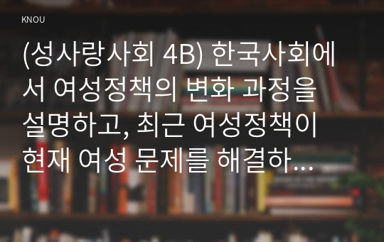 (성사랑사회 4B) 한국사회에서 여성정책의 변화 과정을 설명하고, 최근 여성정책이 현재 여성 문제를 해결하는데 효과적인지 평가하시오. 그리고 앞으로 한국 여성정책이 나아갈 방향에 대한 자신의 생각을 서술하시오