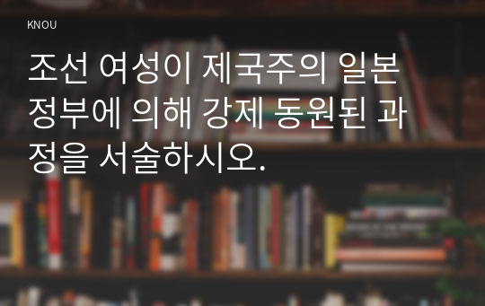 조선 여성이 제국주의 일본 정부에 의해 강제 동원된 과정을 서술하시오.