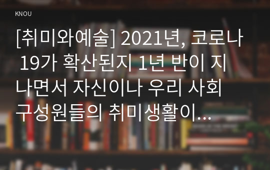 [취미와예술] 2021년, 코로나 19가 확산된지 1년 반이 지나면서 자신이나 우리 사회 구성원들의 취미생활이 어떻게 변화하고 있는지 분석해 보고, 앞으로 코로나 19가 빨리 종식되지 않을 경우 어떤 변화가 추가로 이루어질지 전망해 보시오