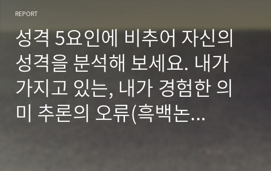 성격 5요인에 비추어 자신의 성격을 분석해 보세요. 내가 가지고 있는, 내가 경험한 의미 추론의 오류(흑백논리적 사고, 과잉일반화, 정신적 여과 의미확대 또는 축소, 개인화, 잘못된 명명, 독심술적 사고, 예언자적 사고) 중 3~4가지 현상에 대해 구체적 예시를 들고 분석해 보세요