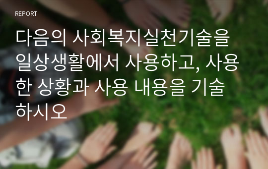 다음의 사회복지실천기술을 일상생활에서 사용하고, 사용한 상황과 사용 내용을 기술하시오