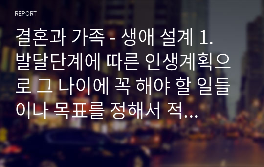 결혼과 가족 - 생애 설계 1. 발달단계에 따른 인생계획으로 그 나이에 꼭 해야 할 일들이나 목표를 정해서 적는다. 2. 현재 우리나라 평균수명이 여성 84세, 남성 77.2세로 80세까지 산다고 가정하고 계획 세우기. (자신의 희망수명을 중심으로 작성해보기) 3. 가족, 건강, 직업, 인간관계, 결혼 등의 내용을 세분화시켜서 적는다.