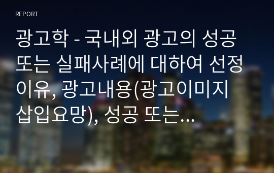 광고학 - 국내외 광고의 성공 또는 실패사례에 대하여 선정이유, 광고내용(광고이미지 삽입요망), 성공 또는 실패요인, 사례에 관한 자신의 의견 등을 정리하시오.