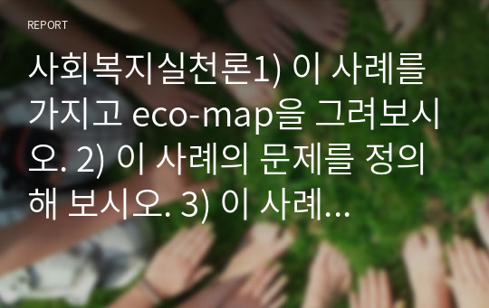 사회복지실천론1) 이 사례를 가지고 eco-map을 그려보시오. 2) 이 사례의 문제를 정의해 보시오. 3) 이 사례의 클라이언트에게 필요한 개입목표와 서비스 내용을 계획해 보시오.