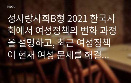 성사랑사회B형 2021 한국사회에서 여성정책의 변화 과정을 설명하고, 최근 여성정책이 현재 여성 문제를 해결하는데 효과적인지 평가하시오. 그리고 앞으로 한국 여성정책이 나아갈 방향에 대한 자신의 생각을 서술하시오.