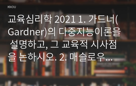 교육심리학 2021 1. 가드너(Gardner)의 다중지능이론을 설명하고, 그 교육적 시사점을 논하시오. 2. 매슬로우(Maslow)의 동기위계설에 대해 설명하고, 그 교육적 시사점을 논하시오.