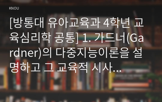 [방통대 유아교육과 4학년 교육심리학 공통] 1. 가드너(Gardner)의 다중지능이론을 설명하고 그 교육적 시사점을 논하시오. 2. 매슬로우(Maslow)의 동기위계설에 대해 설명하고 그 교육적 시사점을 논하시오.