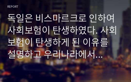 독일은 비스마르크로 인하여 사회보험이 탄생하였다. 사회보험이 탄생하게 된 이유를 설명하고 우리나라에서 독일의 사회보험과 같은 목적으로 만들어진 법에 대하여 예를 들어 설명하시오