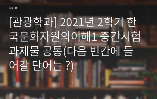 [관광학과] 2021년 2학기 한국문화자원의이해1 중간시험과제물 공통(다음 빈칸에 들어갈 단어는 ?)