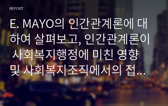 E. MAYO의 인간관계론에 대하여 살펴보고, 인간관계론이 사회복지행정에 미친 영향 및 사회복지조직에서의 접근방법에 대하여 고찰하시기 바랍니다.