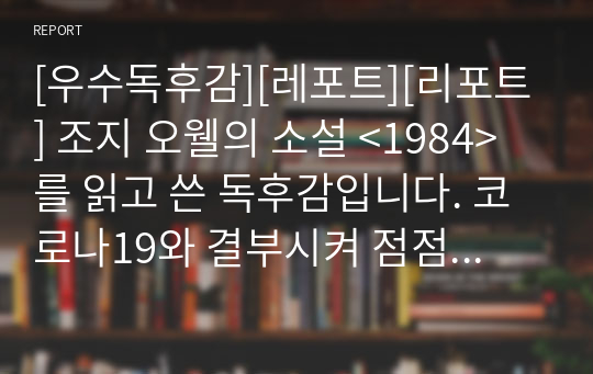 [우수독후감][레포트][리포트] 조지 오웰의 소설 &lt;1984&gt;를 읽고 쓴 독후감입니다. 코로나19와 결부시켜 점점 국민의 기본권을 제한하는 정부의 전체주의적 성향을 비판한 명작입니다. 감염병 예방이라는 이름으로 정부의 권위주의적 태도를 지적하고 있습니다. 독후감 제출용으로 안성맞춤입니다.