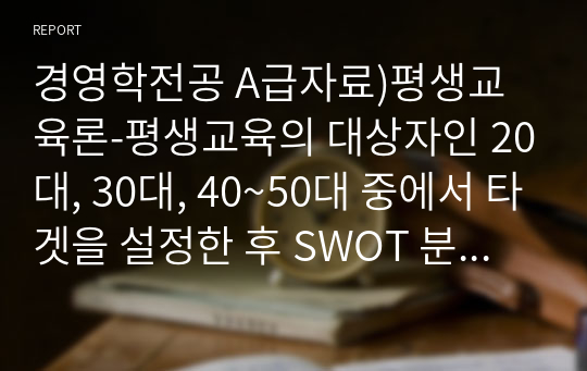 경영학전공 A급자료)평생교육경영론-평생교육의 대상자인 20대, 30대, 40~50대 중에서 타겟을 설정한 후 SWOT 분석 및 그에 맞는 직업교육 프로그램을 설계하시오